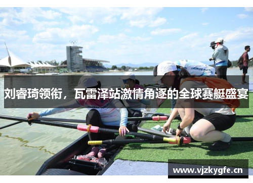 刘睿琦领衔，瓦雷泽站激情角逐的全球赛艇盛宴
